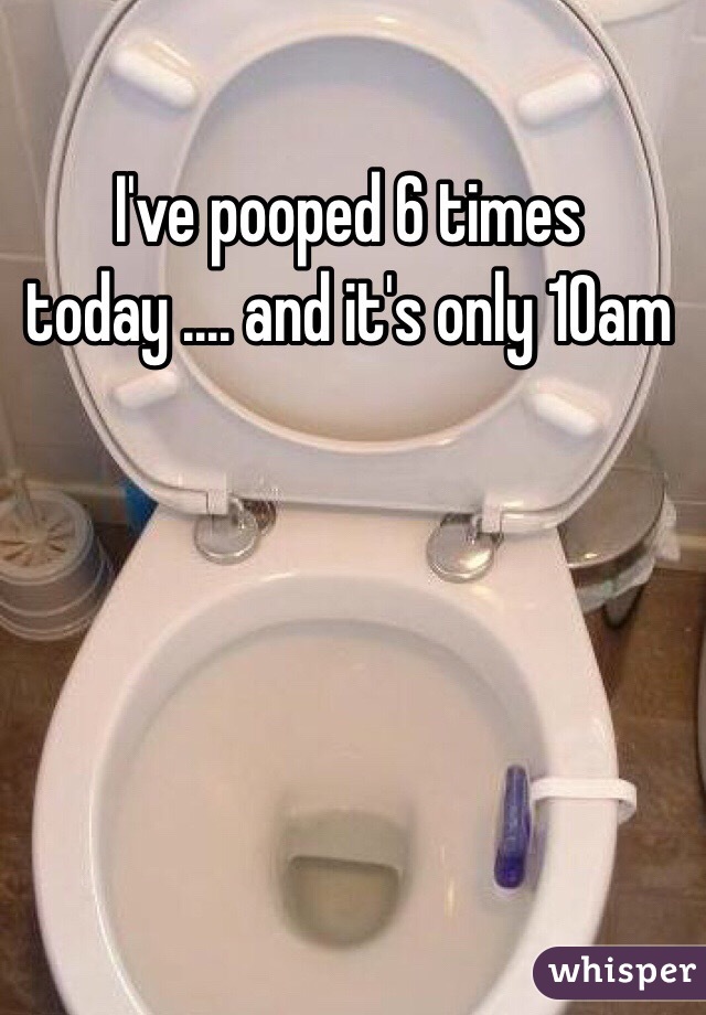 I've pooped 6 times today .... and it's only 10am