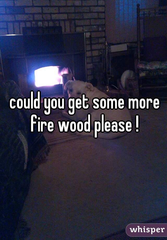  could you get some more fire wood please !