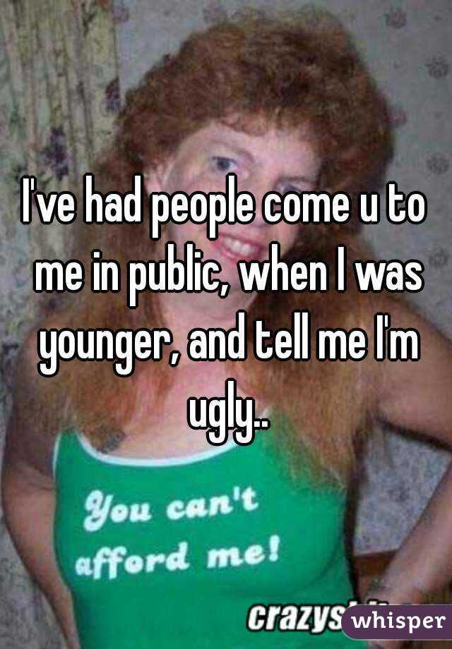 I've had people come u to me in public, when I was younger, and tell me I'm ugly..