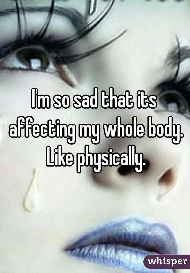 I'm so sad that its affecting my whole body. Like physically.