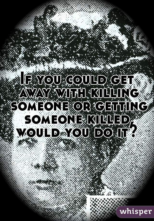 If you could get away with killing someone or getting someone killed, would you do it? 