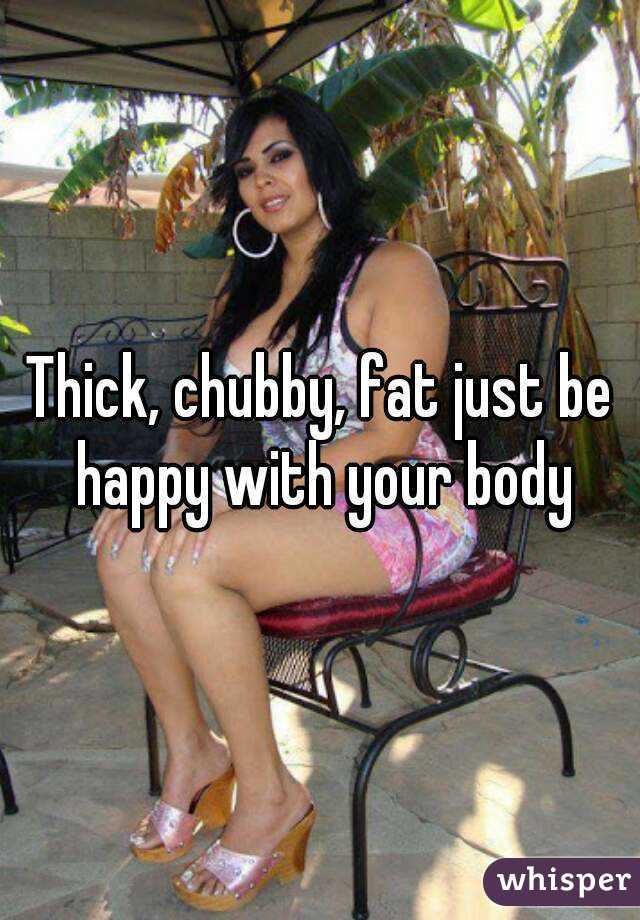 Thick, chubby, fat just be happy with your body