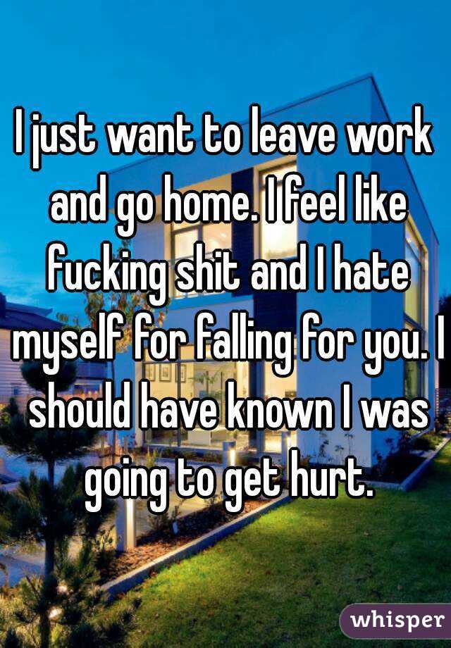 I just want to leave work and go home. I feel like fucking shit and I hate myself for falling for you. I should have known I was going to get hurt.