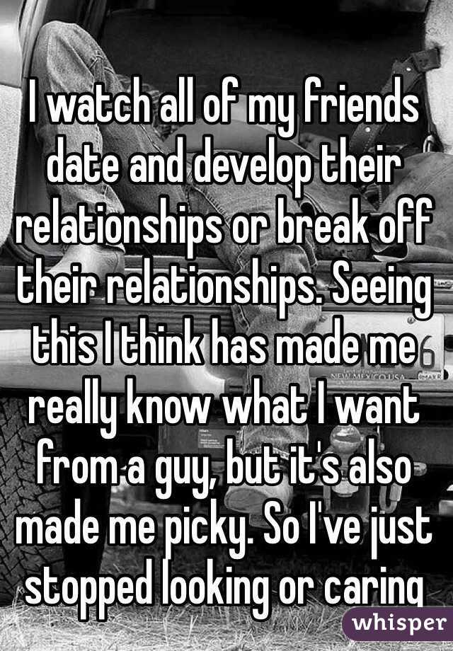 I watch all of my friends date and develop their relationships or break off their relationships. Seeing this I think has made me really know what I want from a guy, but it's also made me picky. So I've just stopped looking or caring 