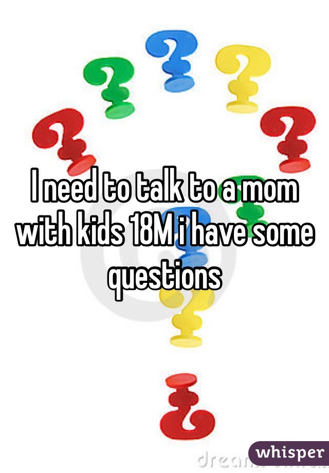 I need to talk to a mom with kids 18M i have some questions 