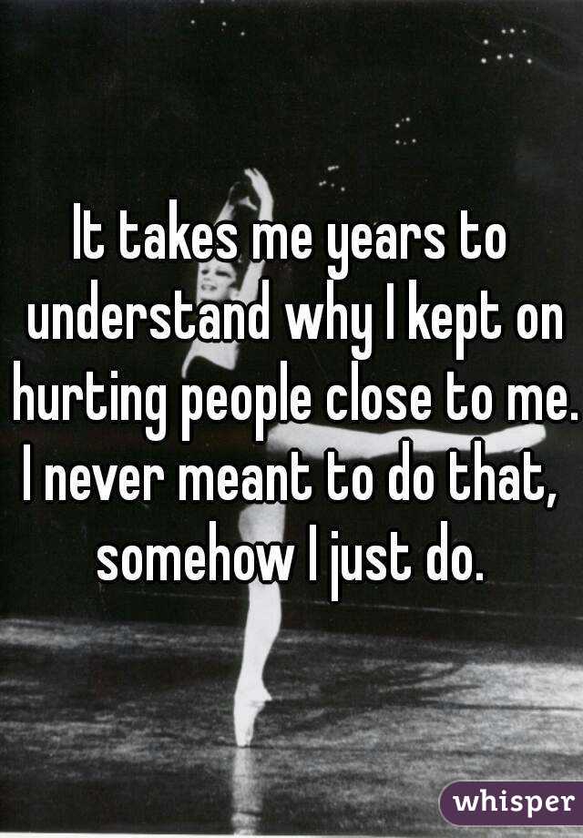It takes me years to understand why I kept on hurting people close to me.
I never meant to do that,
somehow I just do.