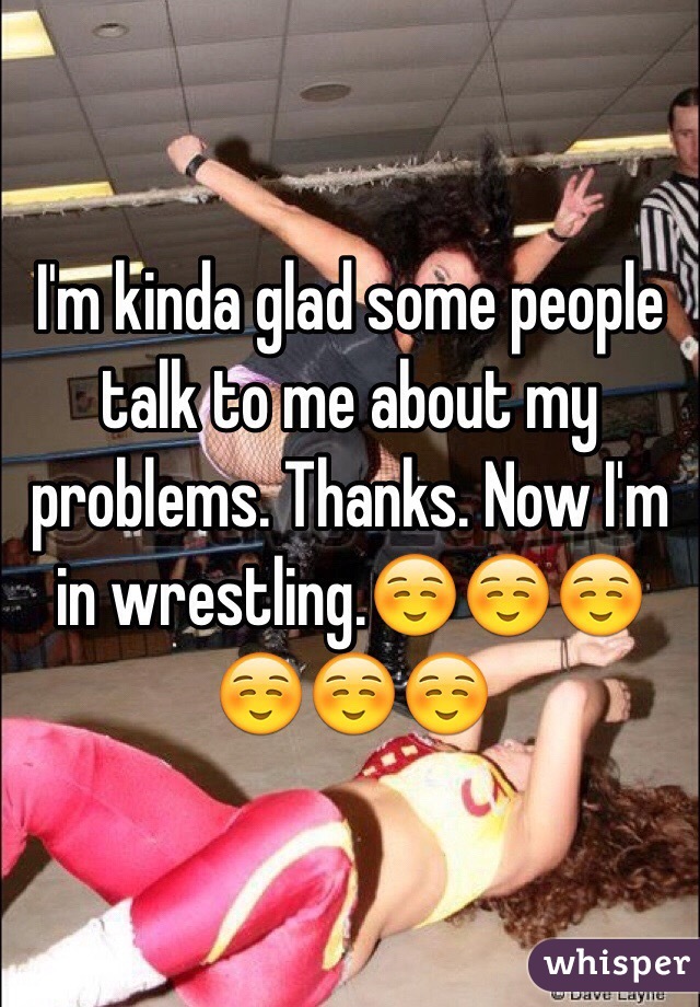 I'm kinda glad some people talk to me about my problems. Thanks. Now I'm in wrestling.☺️☺️☺️☺️☺️☺️