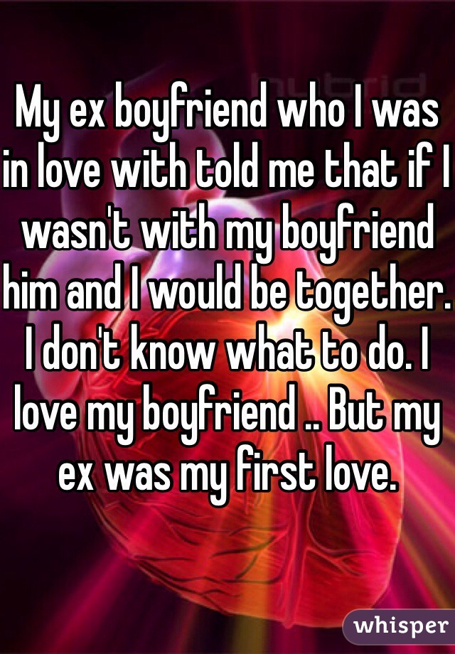 My ex boyfriend who I was in love with told me that if I wasn't with my boyfriend him and I would be together. I don't know what to do. I love my boyfriend .. But my ex was my first love. 