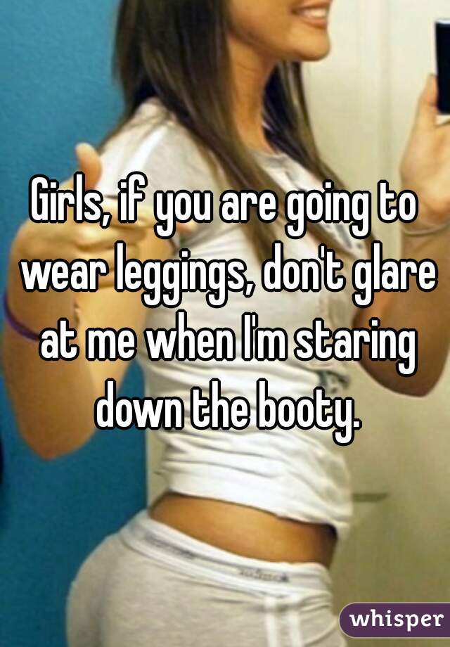 Girls, if you are going to wear leggings, don't glare at me when I'm staring down the booty.