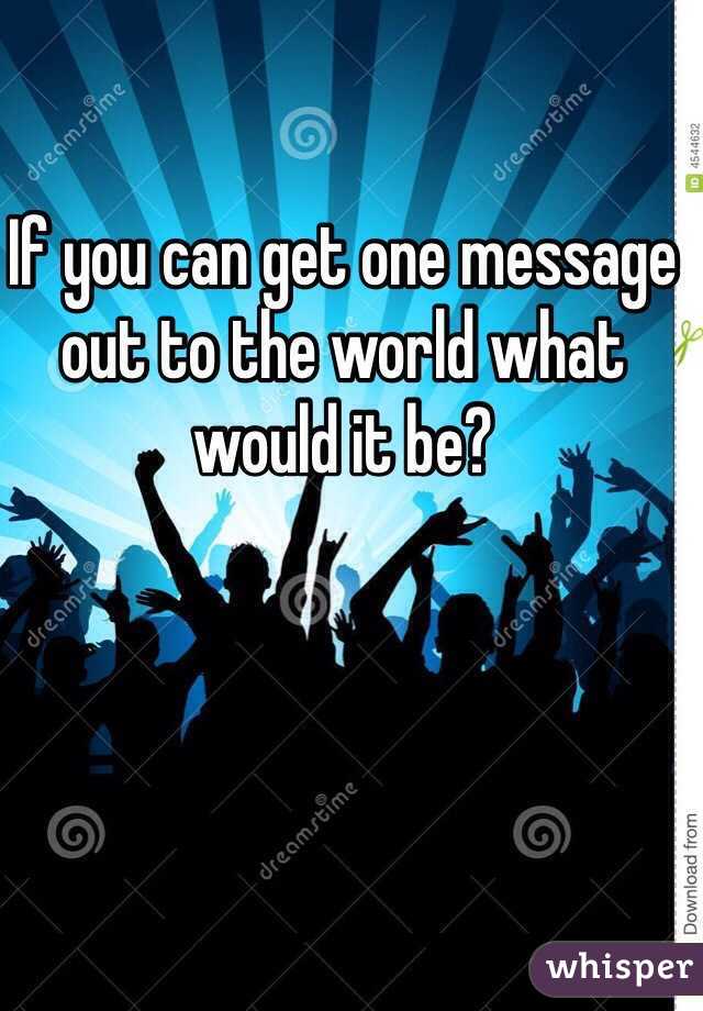 If you can get one message out to the world what would it be?