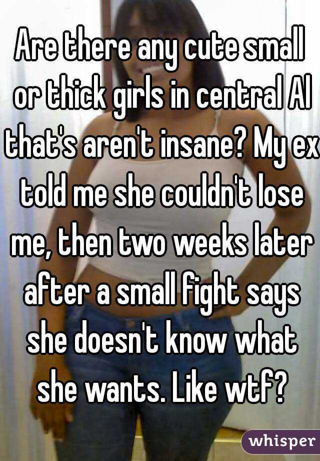 Are there any cute small or thick girls in central Al that's aren't insane? My ex told me she couldn't lose me, then two weeks later after a small fight says she doesn't know what she wants. Like wtf?