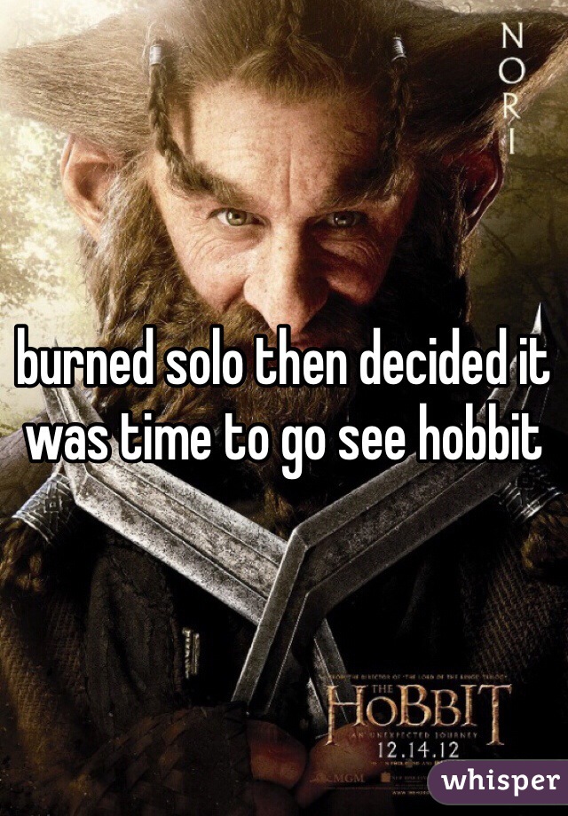 burned solo then decided it was time to go see hobbit 