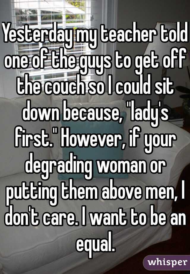 Yesterday my teacher told one of the guys to get off the couch so I could sit down because, "lady's first." However, if your degrading woman or putting them above men, I don't care. I want to be an equal. 