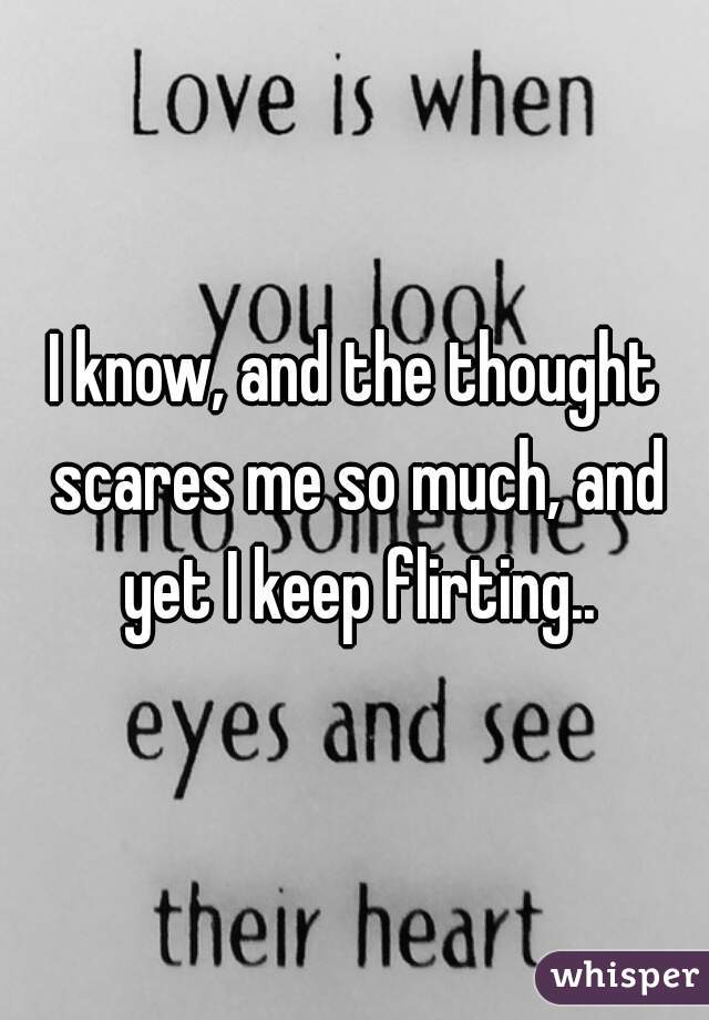 I know, and the thought scares me so much, and yet I keep flirting..
