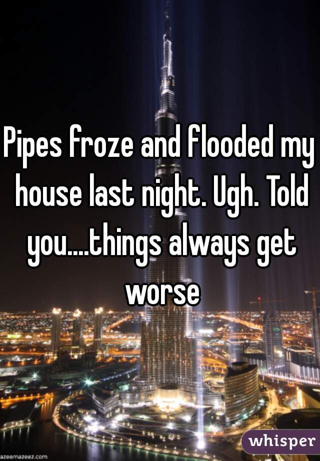 Pipes froze and flooded my house last night. Ugh. Told you....things always get worse