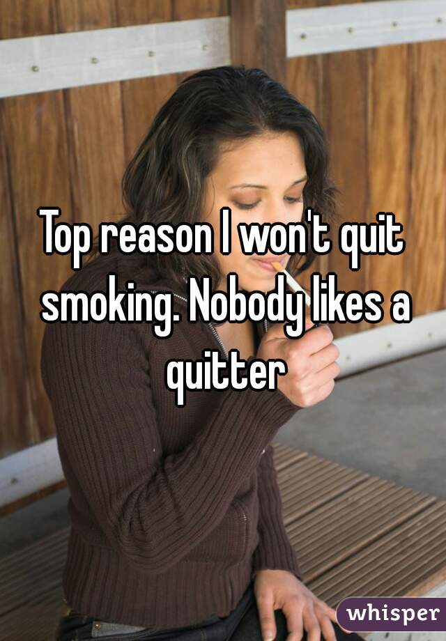 Top reason I won't quit smoking. Nobody likes a quitter