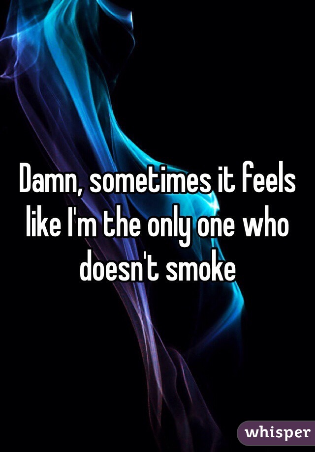 Damn, sometimes it feels like I'm the only one who doesn't smoke