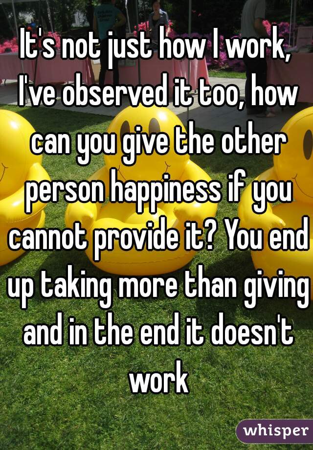 It's not just how I work, I've observed it too, how can you give the other person happiness if you cannot provide it? You end up taking more than giving and in the end it doesn't work