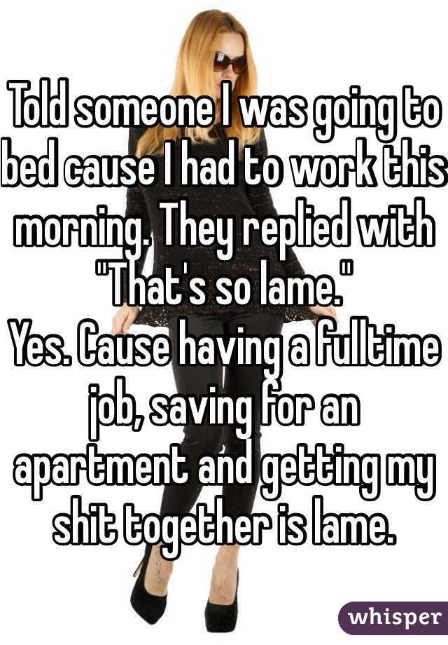 Told someone I was going to bed cause I had to work this morning. They replied with "That's so lame." 
Yes. Cause having a fulltime job, saving for an apartment and getting my shit together is lame. 