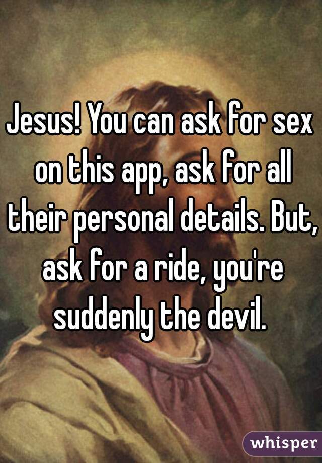Jesus! You can ask for sex on this app, ask for all their personal details. But, ask for a ride, you're suddenly the devil. 