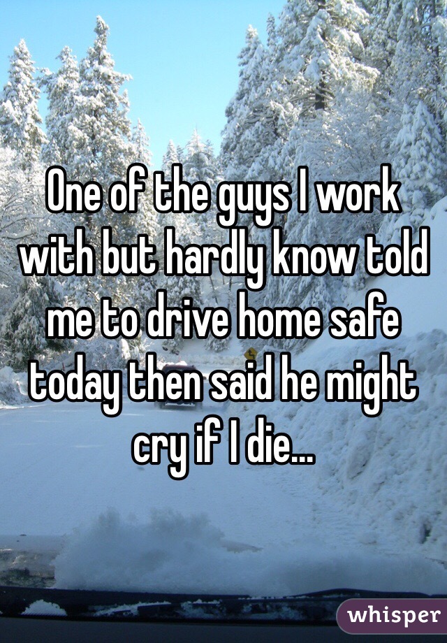 One of the guys I work with but hardly know told me to drive home safe today then said he might cry if I die...