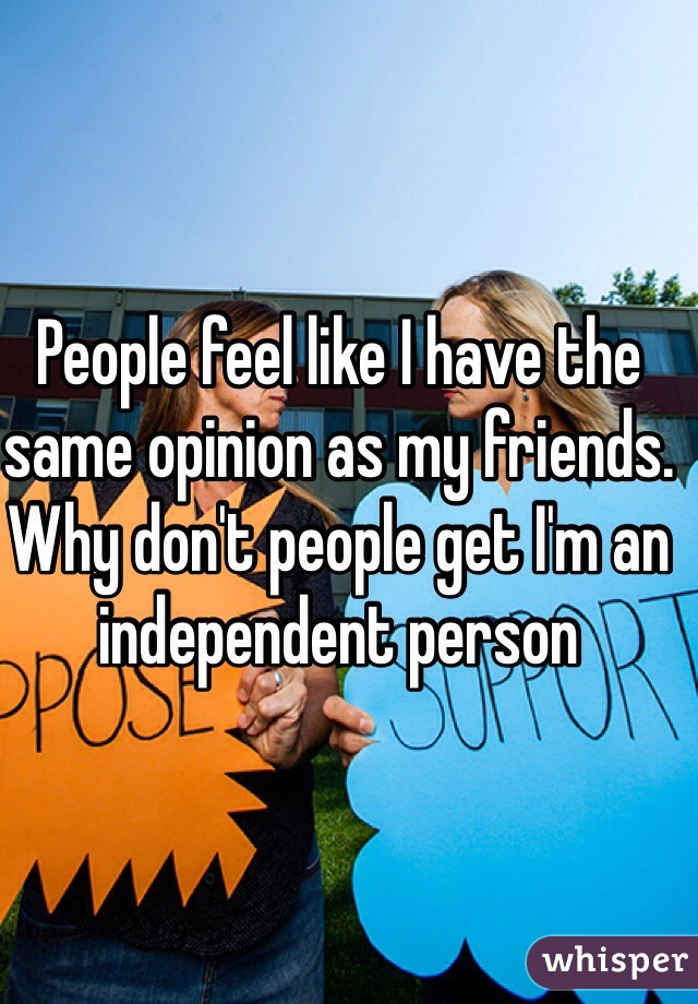 People feel like I have the same opinion as my friends. Why don't people get I'm an independent person 