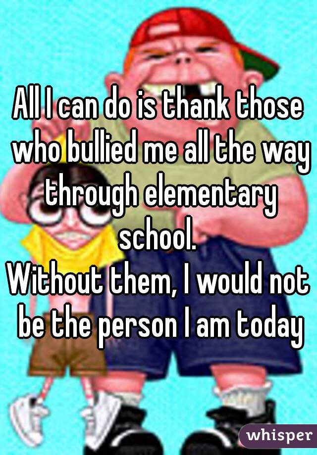 All I can do is thank those who bullied me all the way through elementary school. 
Without them, I would not be the person I am today