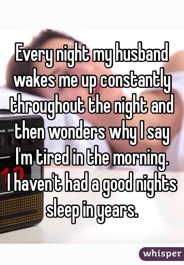 Every night my husband wakes me up constantly throughout the night and then wonders why I say I'm tired in the morning. 
I haven't had a good nights sleep in years.