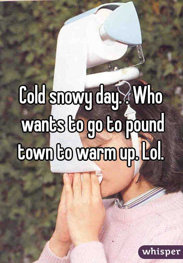 Cold snowy day. . Who wants to go to pound town to warm up. Lol. 