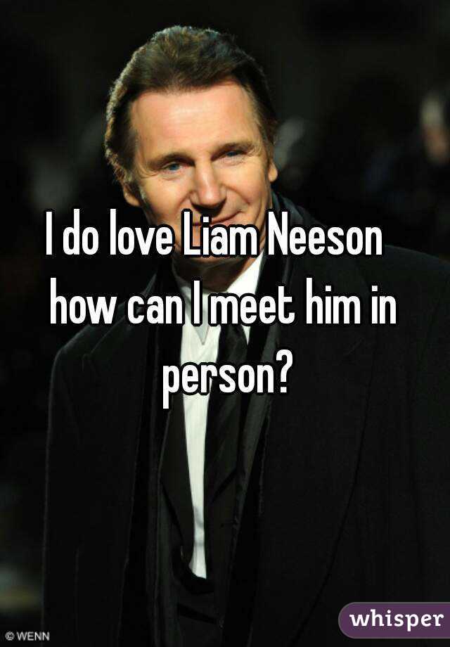 I do love Liam Neeson  
how can I meet him in person?