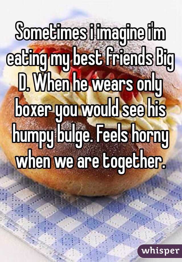 Sometimes i imagine i'm eating my best friends Big D. When he wears only boxer you would see his humpy bulge. Feels horny when we are together. 

