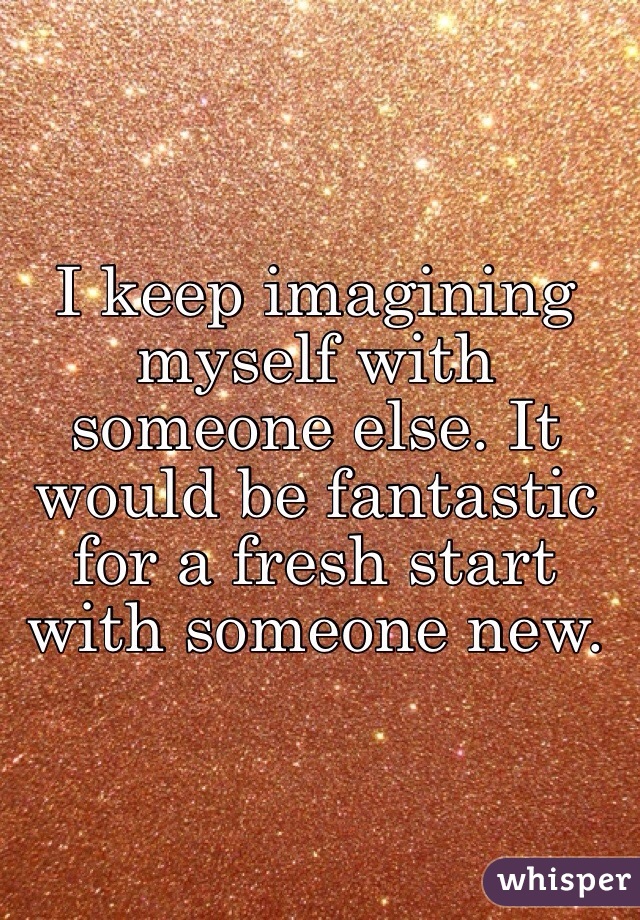 I keep imagining myself with someone else. It would be fantastic for a fresh start with someone new.