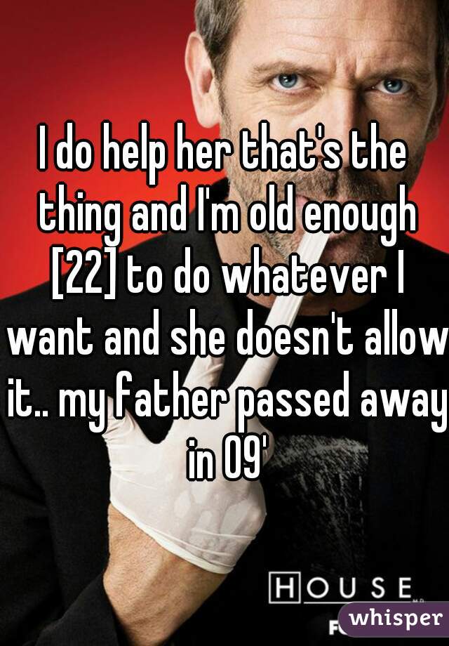 I do help her that's the thing and I'm old enough [22] to do whatever I want and she doesn't allow it.. my father passed away in 09'