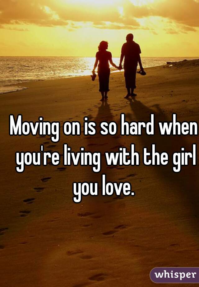 Moving on is so hard when you're living with the girl you love. 