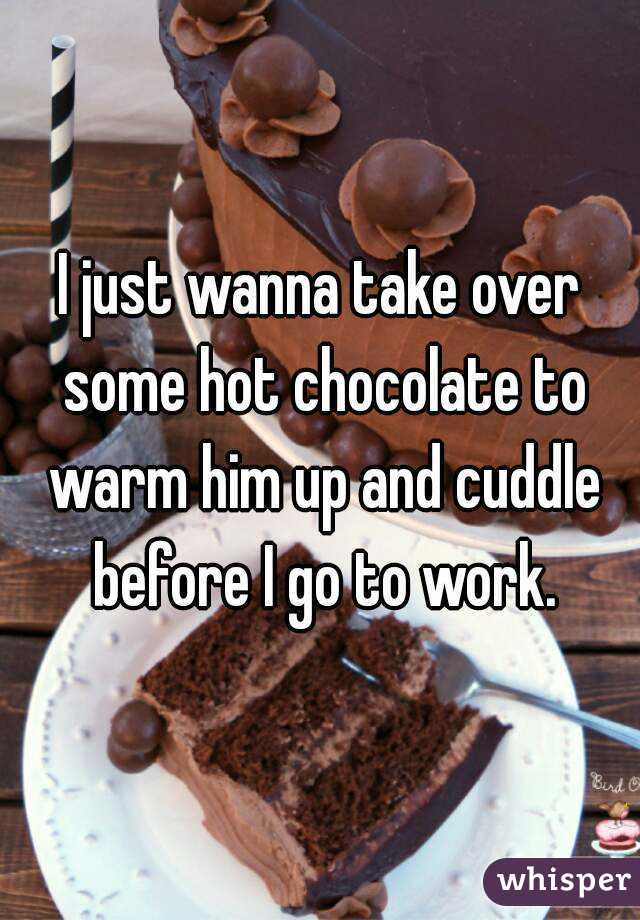I just wanna take over some hot chocolate to warm him up and cuddle before I go to work.