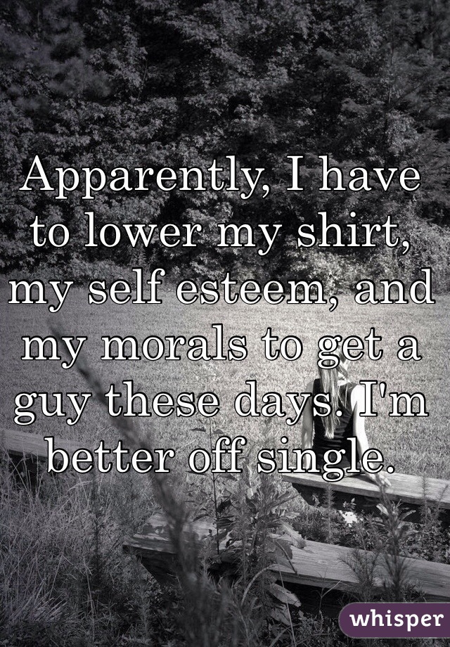 Apparently, I have to lower my shirt, my self esteem, and my morals to get a guy these days. I'm better off single. 