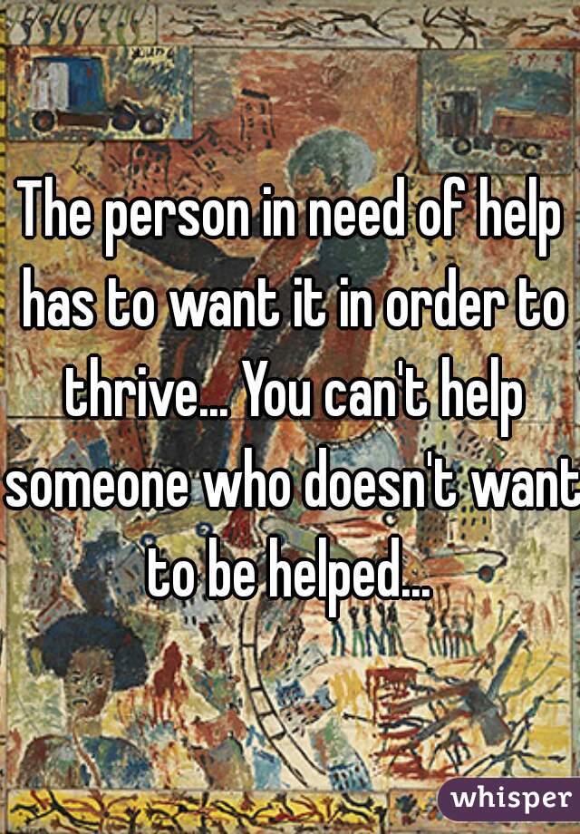 The person in need of help has to want it in order to thrive... You can't help someone who doesn't want to be helped... 