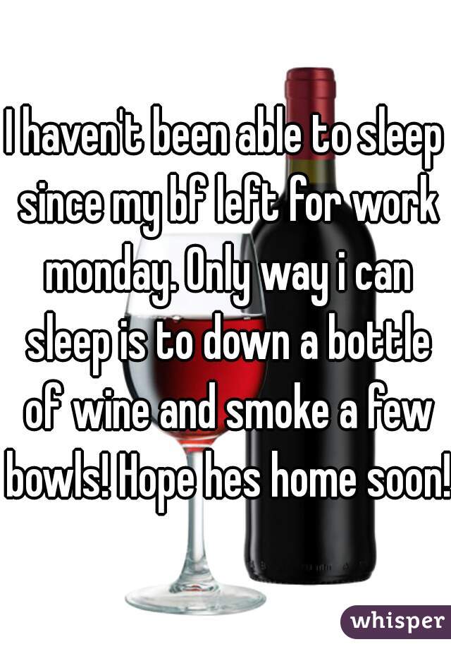 I haven't been able to sleep since my bf left for work monday. Only way i can sleep is to down a bottle of wine and smoke a few bowls! Hope hes home soon!