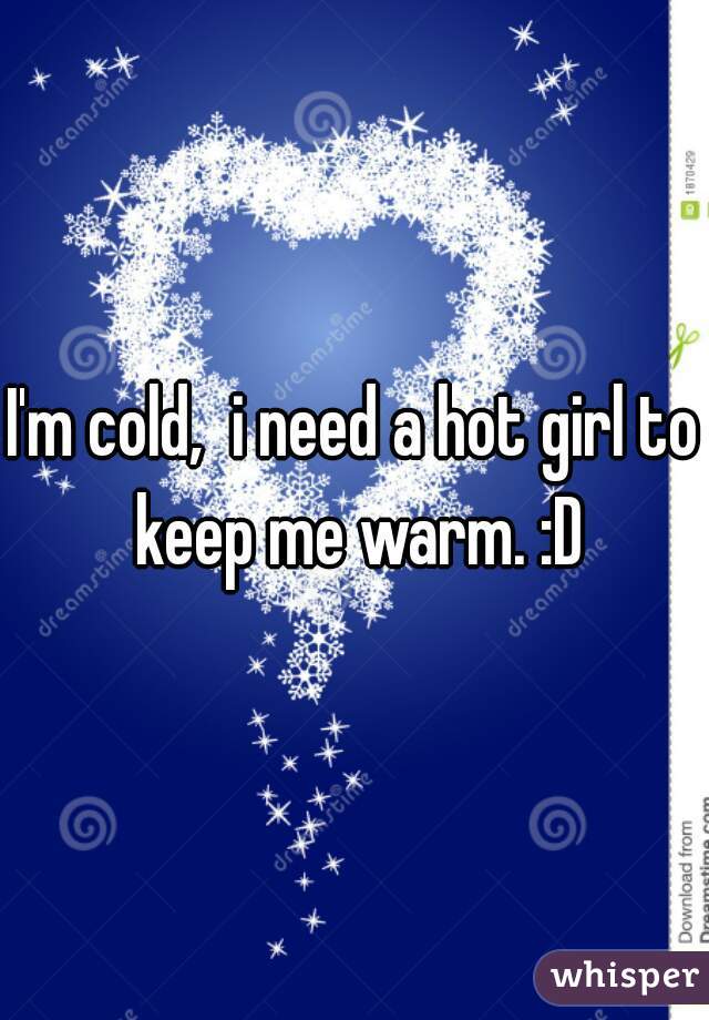 I'm cold,  i need a hot girl to keep me warm. :D