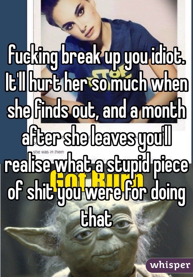 fucking break up you idiot. It'll hurt her so much when she finds out, and a month after she leaves you'll realise what a stupid piece of shit you were for doing that