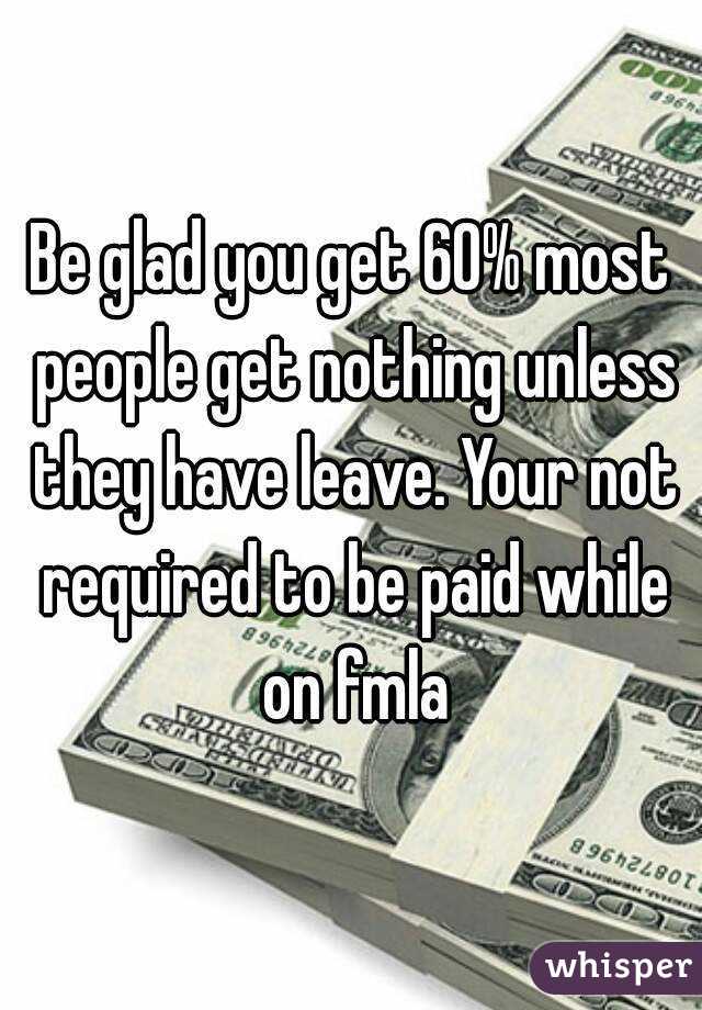 Be glad you get 60% most people get nothing unless they have leave. Your not required to be paid while on fmla