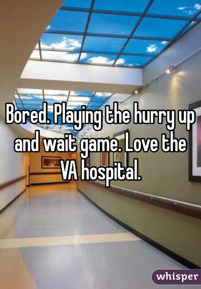 Bored. Playing the hurry up and wait game. Love the VA hospital. 