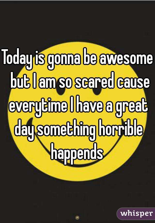 Today is gonna be awesome  but I am so scared cause everytime I have a great day something horrible happends 