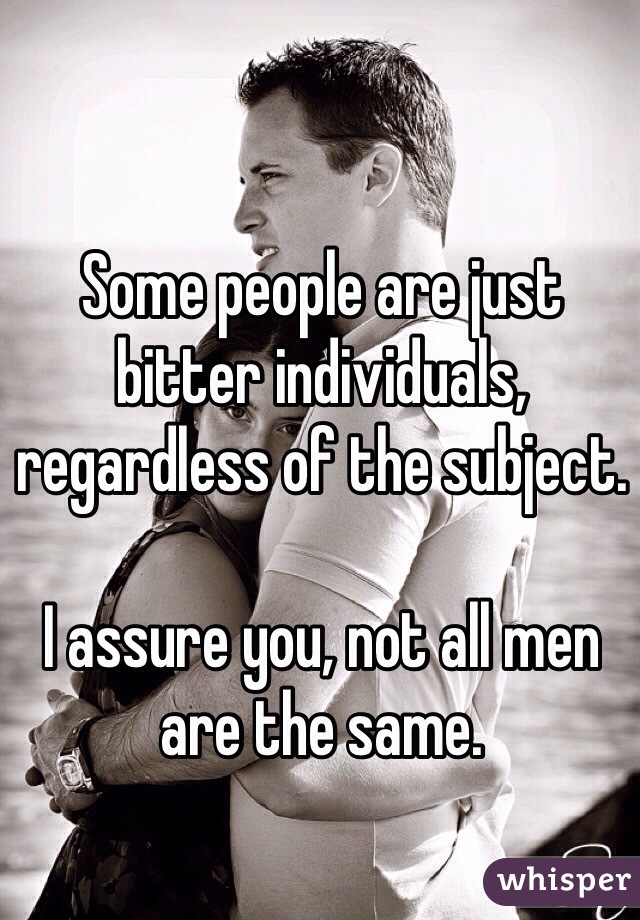 Some people are just bitter individuals, regardless of the subject. 

I assure you, not all men are the same. 