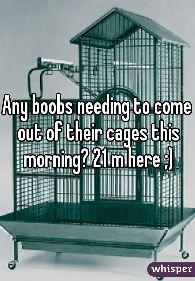 Any boobs needing to come out of their cages this morning? 21 m here ;)