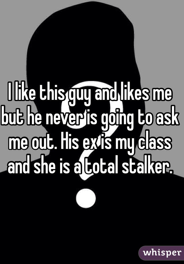 I like this guy and likes me but he never is going to ask me out. His ex is my class and she is a total stalker.