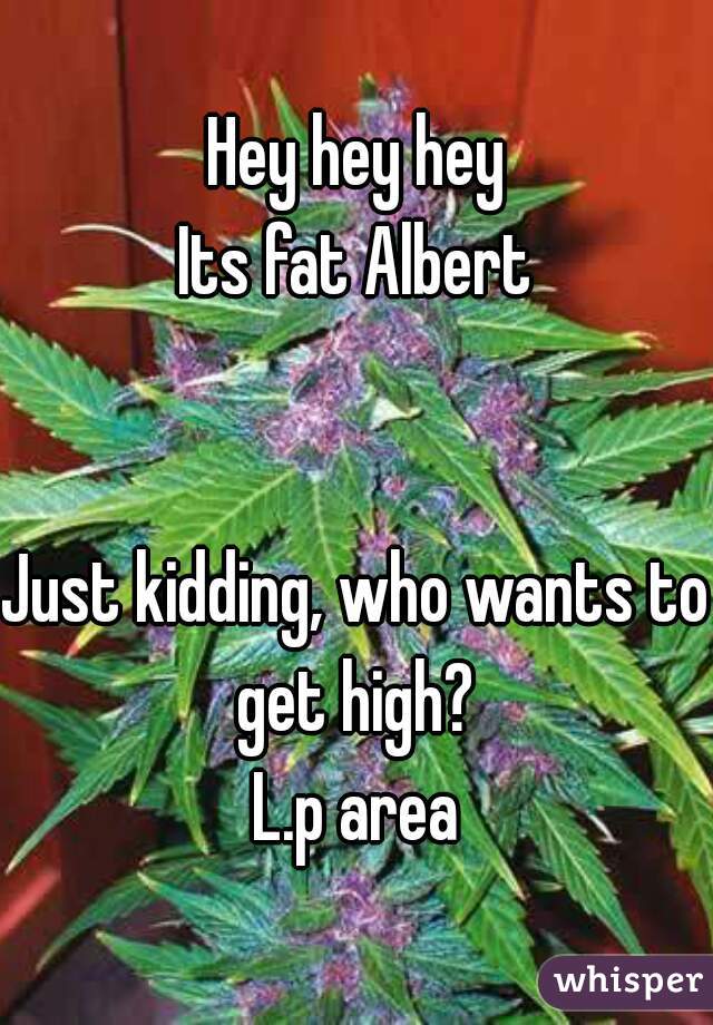 Hey hey hey
Its fat Albert


Just kidding, who wants to get high? 
L.p area