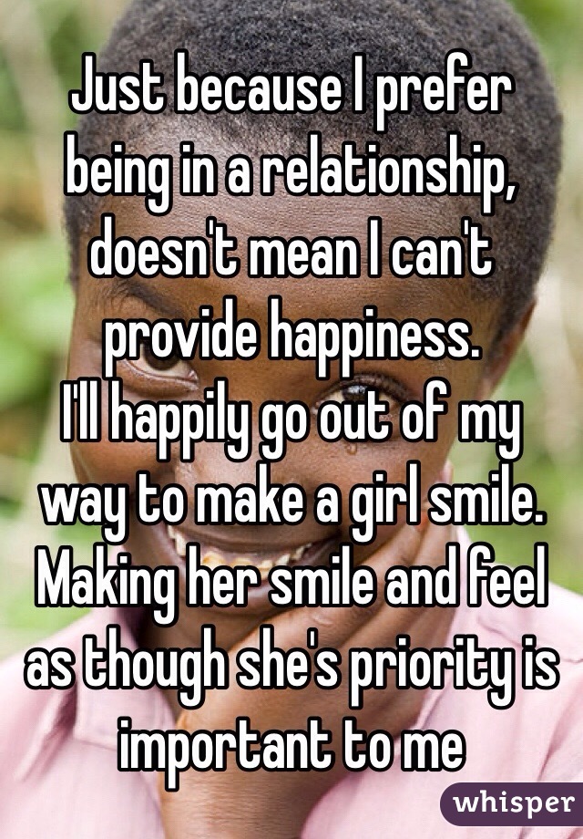 Just because I prefer being in a relationship, doesn't mean I can't provide happiness. 
I'll happily go out of my way to make a girl smile. 
Making her smile and feel as though she's priority is important to me