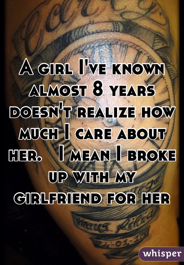 A girl I've known almost 8 years doesn't realize how much I care about her.   I mean I broke up with my girlfriend for her 
