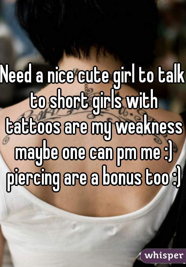 Need a nice cute girl to talk to short girls with tattoos are my weakness maybe one can pm me :) piercing are a bonus too :)